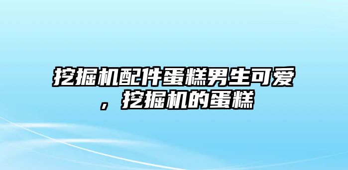 挖掘機配件蛋糕男生可愛，挖掘機的蛋糕