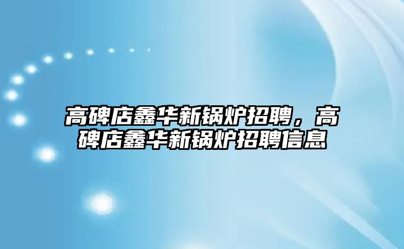 高碑店鑫華新鍋爐招聘，高碑店鑫華新鍋爐招聘信息