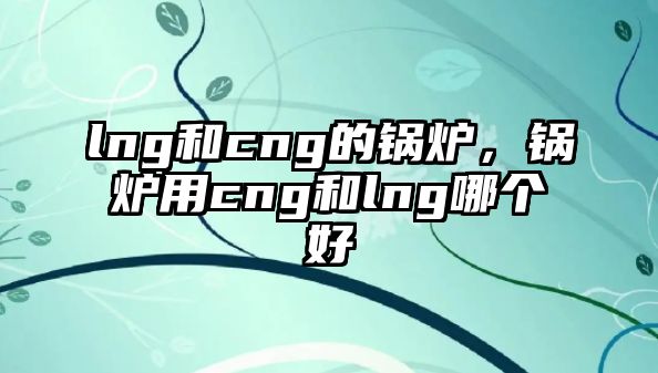 lng和cng的鍋爐，鍋爐用cng和lng哪個(gè)好