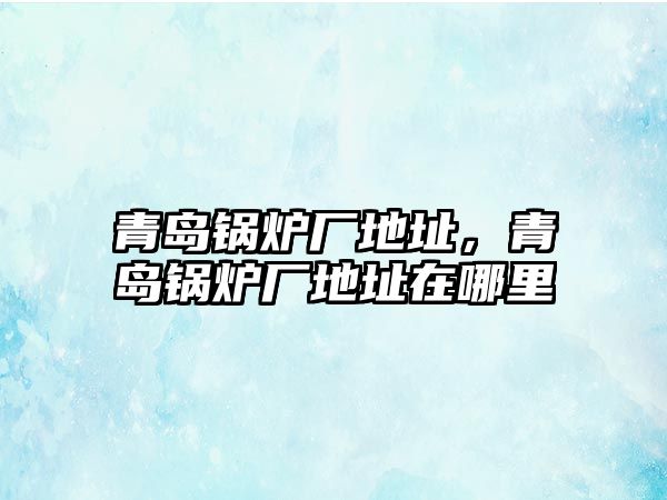 青島鍋爐廠地址，青島鍋爐廠地址在哪里