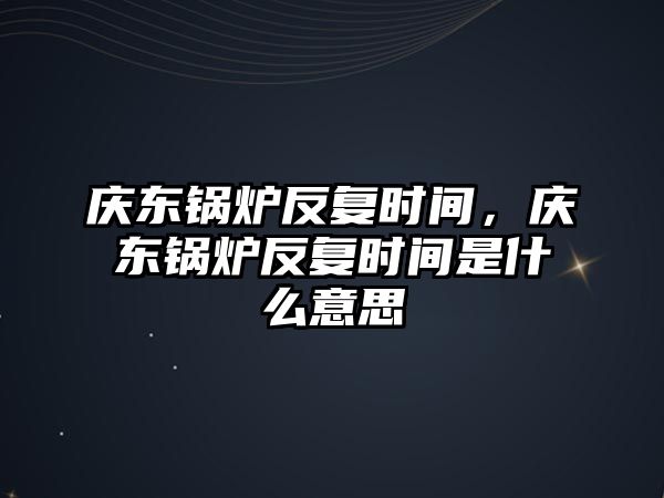 慶東鍋爐反復(fù)時(shí)間，慶東鍋爐反復(fù)時(shí)間是什么意思