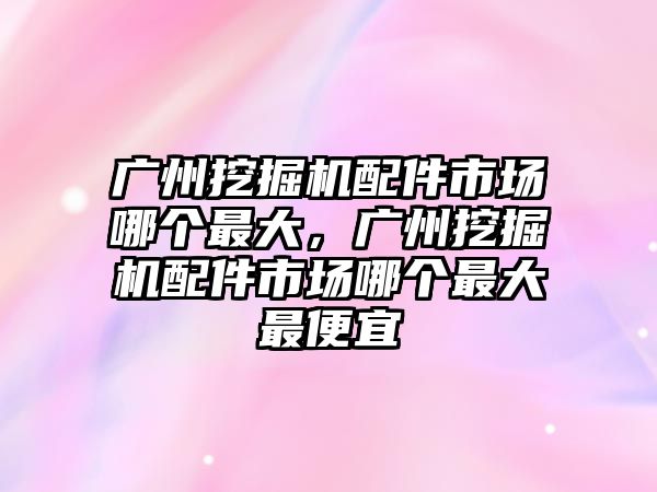 廣州挖掘機配件市場哪個最大，廣州挖掘機配件市場哪個最大最便宜