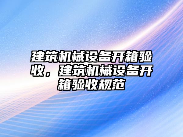 建筑機(jī)械設(shè)備開(kāi)箱驗(yàn)收，建筑機(jī)械設(shè)備開(kāi)箱驗(yàn)收規(guī)范