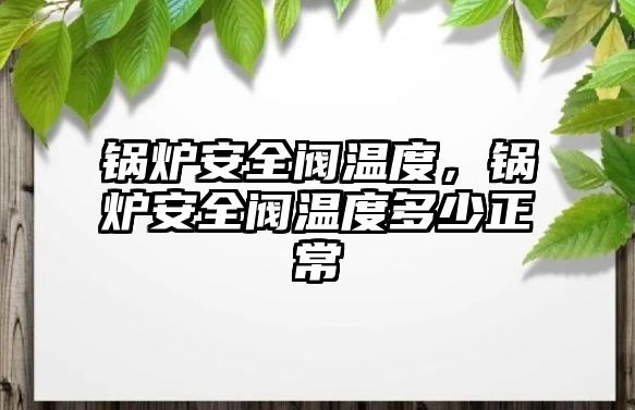 鍋爐安全閥溫度，鍋爐安全閥溫度多少正常