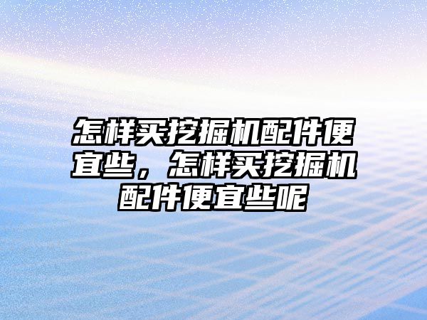 怎樣買挖掘機配件便宜些，怎樣買挖掘機配件便宜些呢