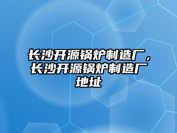 長沙開源鍋爐制造廠，長沙開源鍋爐制造廠地址