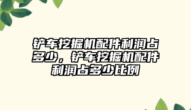 鏟車挖掘機配件利潤占多少，鏟車挖掘機配件利潤占多少比例