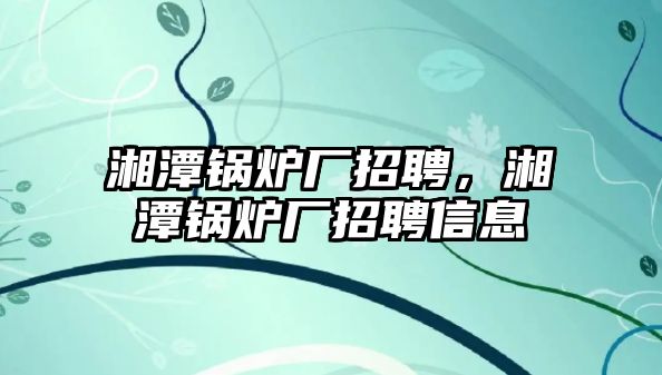 湘潭鍋爐廠招聘，湘潭鍋爐廠招聘信息