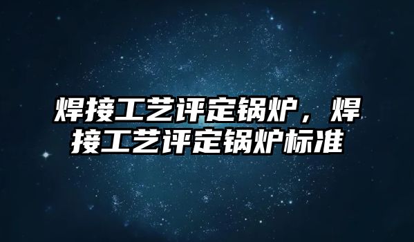 焊接工藝評定鍋爐，焊接工藝評定鍋爐標準