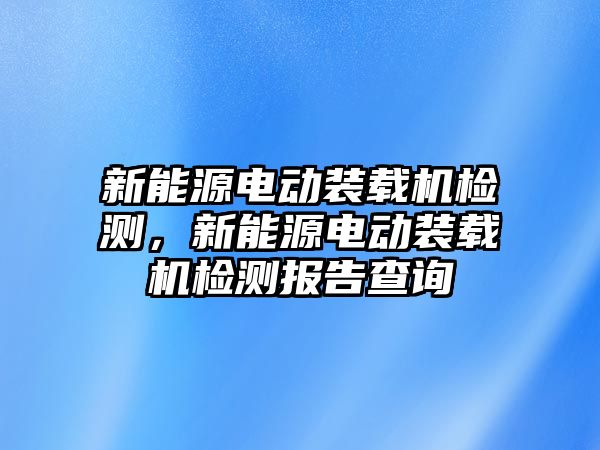 新能源電動裝載機檢測，新能源電動裝載機檢測報告查詢