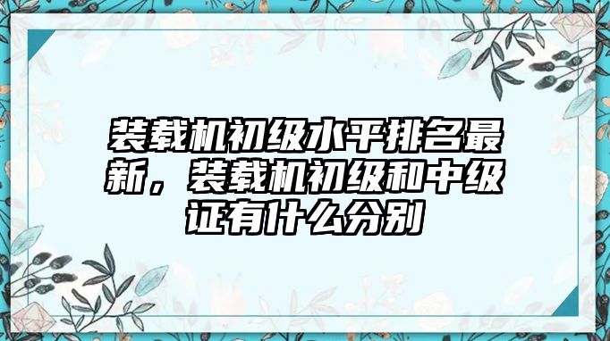 裝載機(jī)初級水平排名最新，裝載機(jī)初級和中級證有什么分別