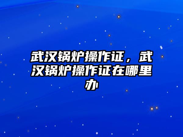 武漢鍋爐操作證，武漢鍋爐操作證在哪里辦