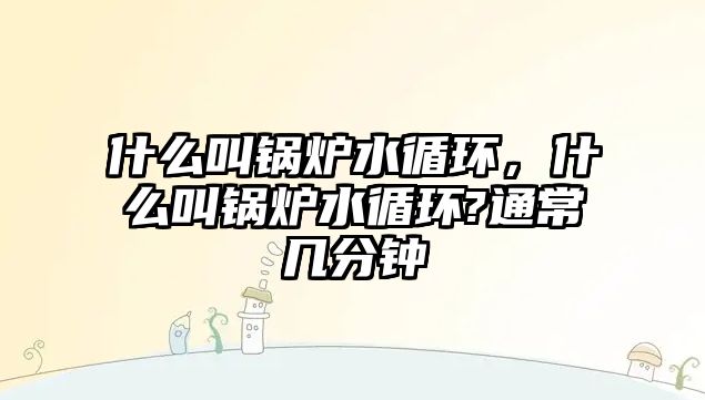 什么叫鍋爐水循環(huán)，什么叫鍋爐水循環(huán)?通常幾分鐘