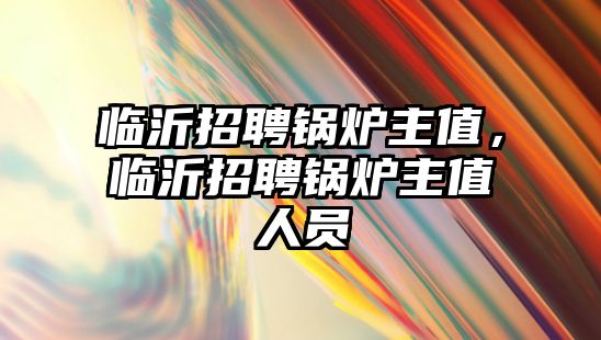 臨沂招聘鍋爐主值，臨沂招聘鍋爐主值人員