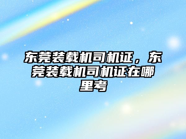 東莞裝載機司機證，東莞裝載機司機證在哪里考