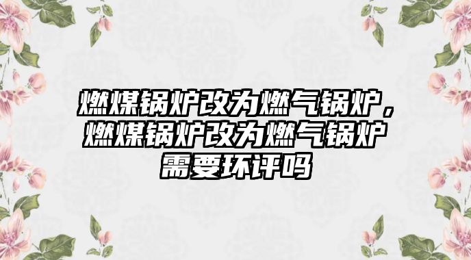 燃煤鍋爐改為燃?xì)忮仩t，燃煤鍋爐改為燃?xì)忮仩t需要環(huán)評(píng)嗎