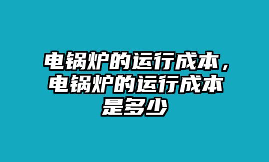 電鍋爐的運(yùn)行成本，電鍋爐的運(yùn)行成本是多少