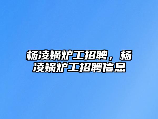 楊凌鍋爐工招聘，楊凌鍋爐工招聘信息