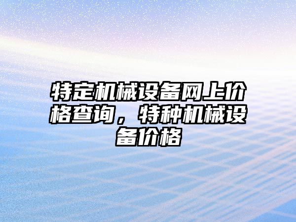 特定機(jī)械設(shè)備網(wǎng)上價(jià)格查詢，特種機(jī)械設(shè)備價(jià)格