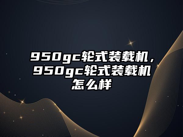 950gc輪式裝載機(jī)，950gc輪式裝載機(jī)怎么樣