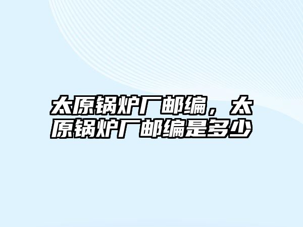 太原鍋爐廠郵編，太原鍋爐廠郵編是多少