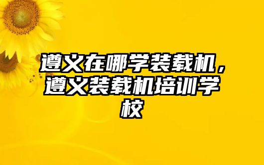 遵義在哪學(xué)裝載機(jī)，遵義裝載機(jī)培訓(xùn)學(xué)校