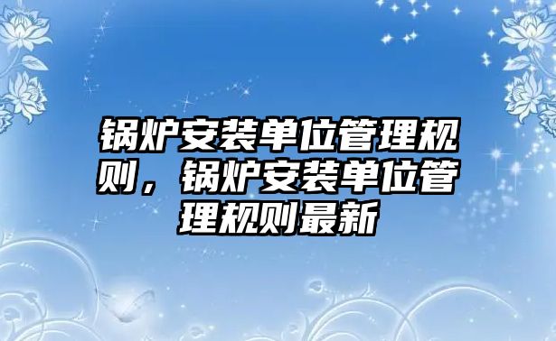 鍋爐安裝單位管理規(guī)則，鍋爐安裝單位管理規(guī)則最新