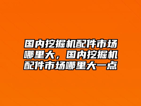 國內(nèi)挖掘機配件市場哪里大，國內(nèi)挖掘機配件市場哪里大一點