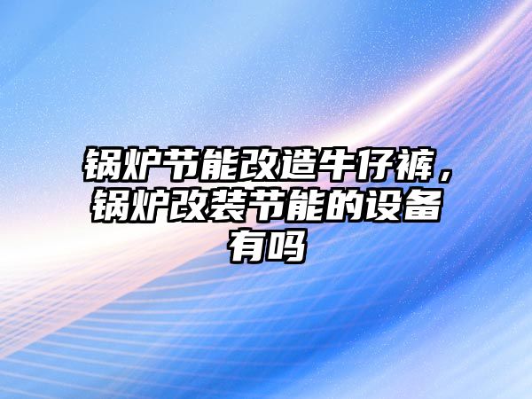 鍋爐節(jié)能改造牛仔褲，鍋爐改裝節(jié)能的設(shè)備有嗎