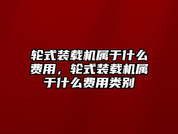 輪式裝載機(jī)屬于什么費(fèi)用，輪式裝載機(jī)屬于什么費(fèi)用類別