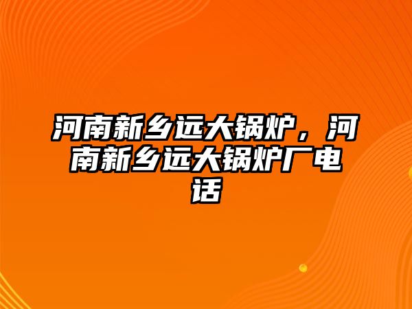 河南新鄉(xiāng)遠(yuǎn)大鍋爐，河南新鄉(xiāng)遠(yuǎn)大鍋爐廠電話