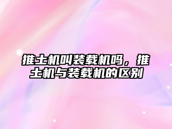 推土機叫裝載機嗎，推土機與裝載機的區(qū)別