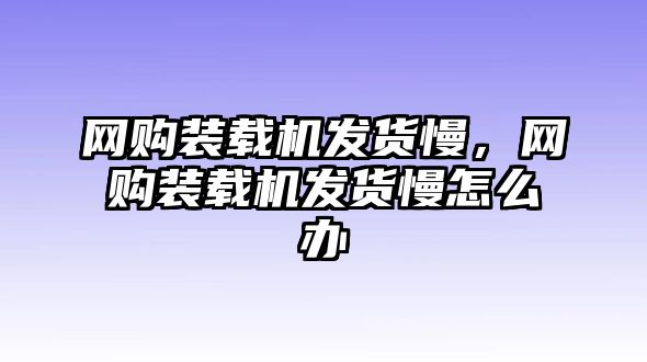 網(wǎng)購裝載機(jī)發(fā)貨慢，網(wǎng)購裝載機(jī)發(fā)貨慢怎么辦