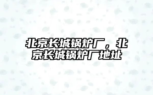 北京長城鍋爐廠，北京長城鍋爐廠地址