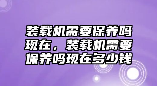 裝載機(jī)需要保養(yǎng)嗎現(xiàn)在，裝載機(jī)需要保養(yǎng)嗎現(xiàn)在多少錢