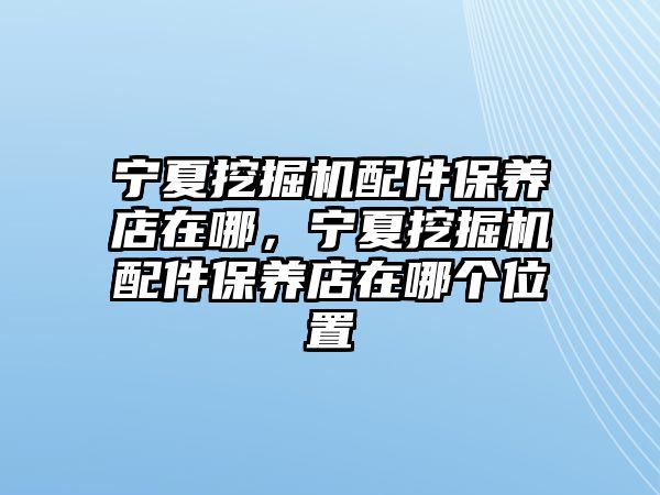 寧夏挖掘機配件保養(yǎng)店在哪，寧夏挖掘機配件保養(yǎng)店在哪個位置