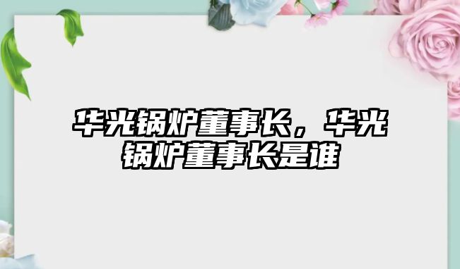 華光鍋爐董事長，華光鍋爐董事長是誰