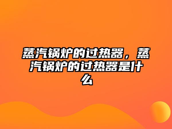 蒸汽鍋爐的過熱器，蒸汽鍋爐的過熱器是什么