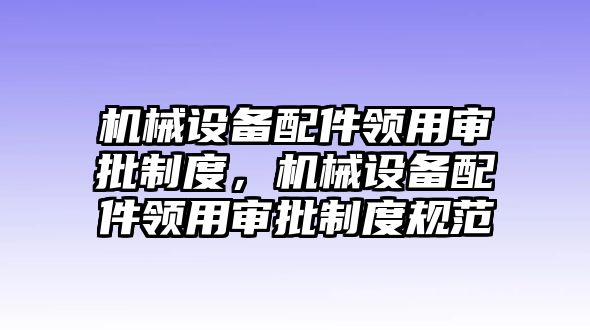 機(jī)械設(shè)備配件領(lǐng)用審批制度，機(jī)械設(shè)備配件領(lǐng)用審批制度規(guī)范