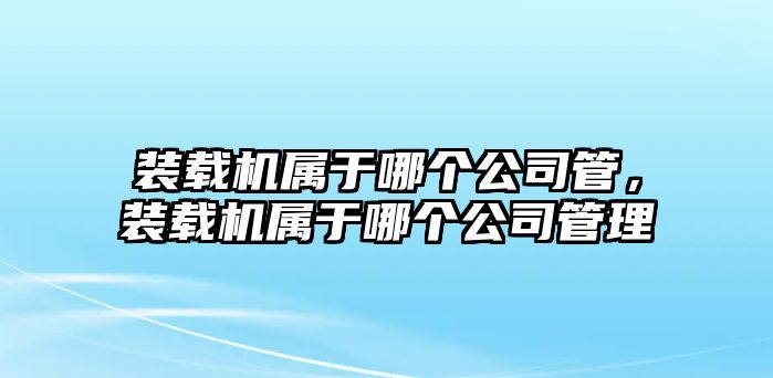 裝載機(jī)屬于哪個(gè)公司管，裝載機(jī)屬于哪個(gè)公司管理