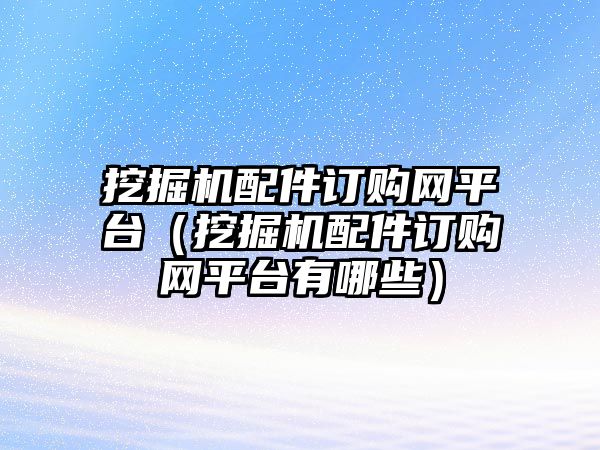 挖掘機(jī)配件訂購網(wǎng)平臺(tái)（挖掘機(jī)配件訂購網(wǎng)平臺(tái)有哪些）