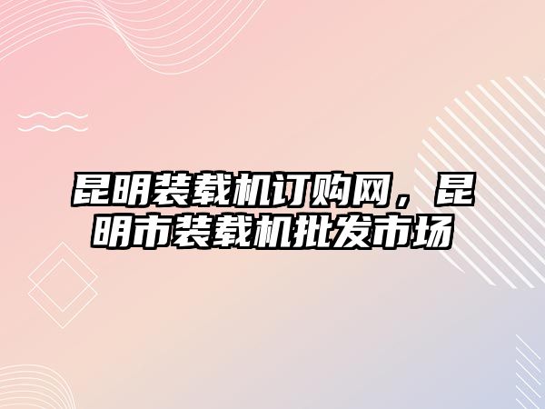 昆明裝載機(jī)訂購(gòu)網(wǎng)，昆明市裝載機(jī)批發(fā)市場(chǎng)