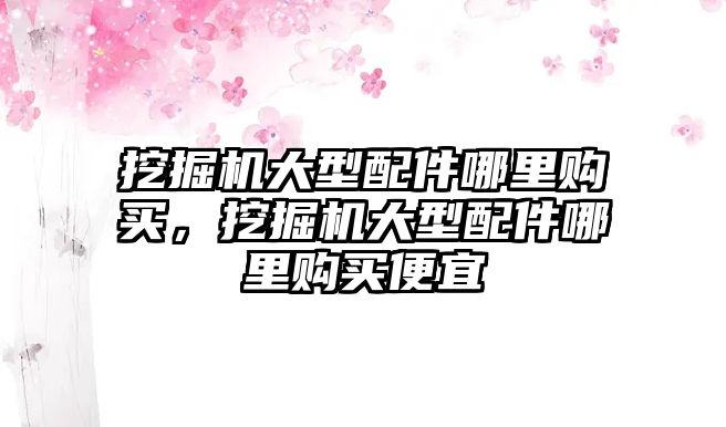 挖掘機(jī)大型配件哪里購買，挖掘機(jī)大型配件哪里購買便宜