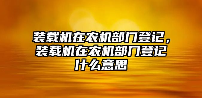 裝載機在農(nóng)機部門登記，裝載機在農(nóng)機部門登記什么意思