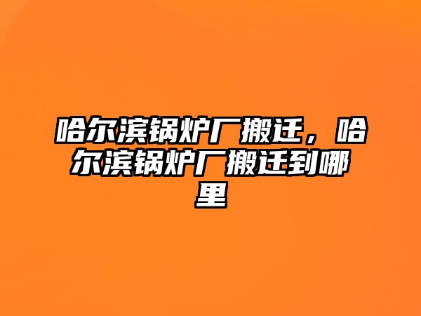 哈爾濱鍋爐廠搬遷，哈爾濱鍋爐廠搬遷到哪里