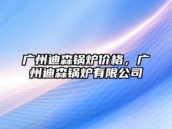 廣州迪森鍋爐價格，廣州迪森鍋爐有限公司