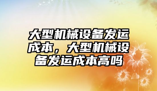 大型機械設(shè)備發(fā)運成本，大型機械設(shè)備發(fā)運成本高嗎