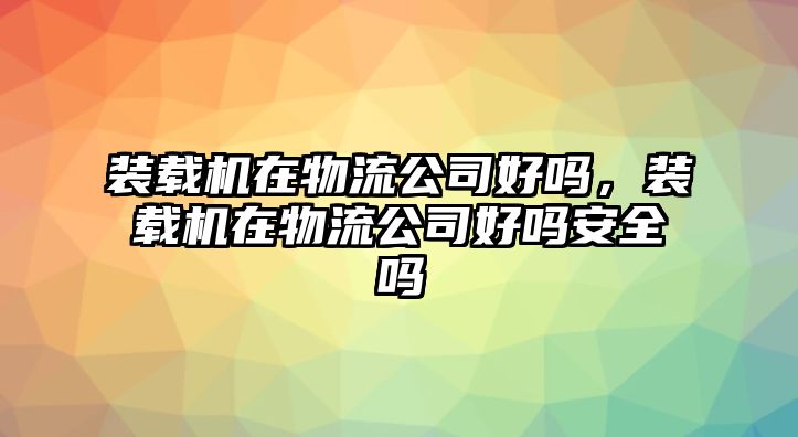 裝載機(jī)在物流公司好嗎，裝載機(jī)在物流公司好嗎安全嗎