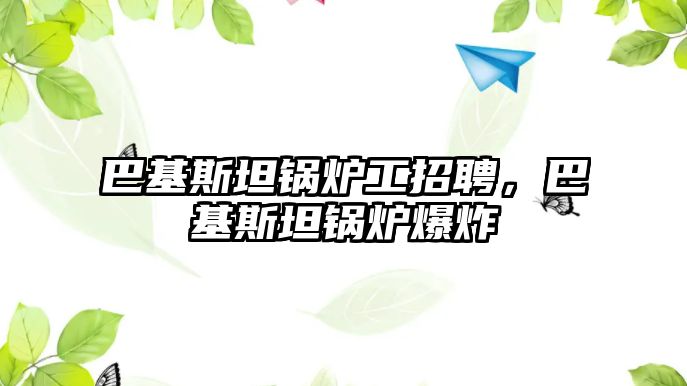 巴基斯坦鍋爐工招聘，巴基斯坦鍋爐爆炸