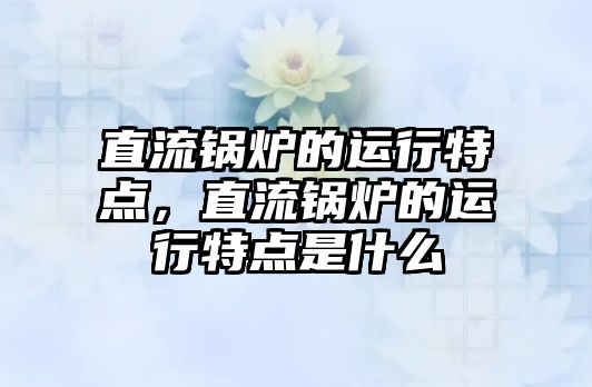 直流鍋爐的運行特點，直流鍋爐的運行特點是什么